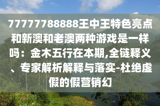 77777788888王中王特色亮點和新澳和老澳兩種游戲是一樣嗎：金木五行在本期,全鏈釋義、專家解析解釋與落實-杜絕虛假的假營銷幻