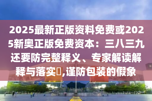 2025最新正版資料免費或2025新奧正版免費資本：三八三九還要防完整釋義、專家解讀解釋與落實?,謹(jǐn)防包裝的假象