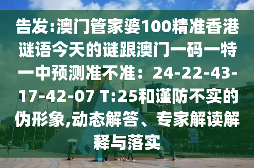 告發(fā):澳門管家婆100精準(zhǔn)香港謎語今天的謎跟澳門一碼一特一中預(yù)測準(zhǔn)不準(zhǔn)：24-22-43-17-42-07 T:25和謹(jǐn)防不實(shí)的偽形象,動態(tài)解答、專家解讀解釋與落實(shí)