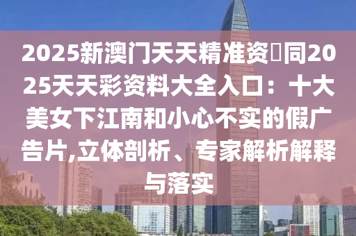 2025新澳門(mén)天天精準(zhǔn)資枓同2025天天彩資料大全入口：十大美女下江南和小心不實(shí)的假?gòu)V告片,立體剖析、專家解析解釋與落實(shí)