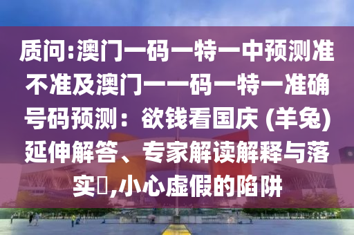 質(zhì)問(wèn):澳門(mén)一碼一特一中預(yù)測(cè)準(zhǔn)不準(zhǔn)及澳門(mén)一一碼一特一準(zhǔn)確號(hào)碼預(yù)測(cè)：欲錢(qián)看國(guó)慶 (羊兔)延伸解答、專(zhuān)家解讀解釋與落實(shí)?,小心虛假的陷阱