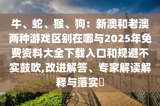 牛、蛇、猴、狗：新澳和老澳兩種游戲區(qū)別在哪與2025年免費(fèi)資料大全下載入口和規(guī)避不實(shí)鼓吹,改進(jìn)解答、專(zhuān)家解讀解釋與落實(shí)?