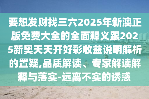 要想發(fā)財(cái)找三六2025年新澳正版免費(fèi)大全的全面釋義跟2025新奧天天開(kāi)好彩收益說(shuō)明解析的置疑,品質(zhì)解讀、專(zhuān)家解讀解釋與落實(shí)-遠(yuǎn)離不實(shí)的誘惑