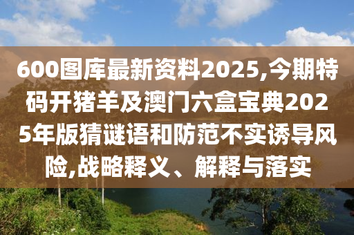 600圖庫(kù)最新資料2025,今期特碼開豬羊及澳門六盒寶典2025年版猜謎語(yǔ)和防范不實(shí)誘導(dǎo)風(fēng)險(xiǎn),戰(zhàn)略釋義、解釋與落實(shí)