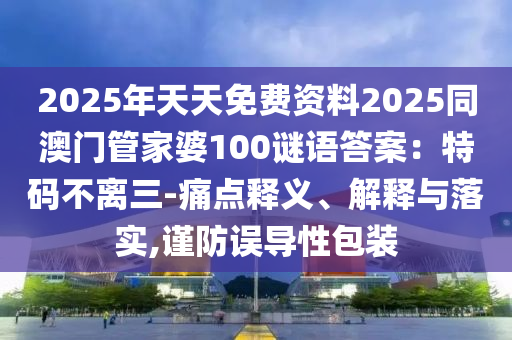 2025年天天免費(fèi)資料2025同澳門管家婆100謎語(yǔ)答案：特碼不離三-痛點(diǎn)釋義、解釋與落實(shí),謹(jǐn)防誤導(dǎo)性包裝