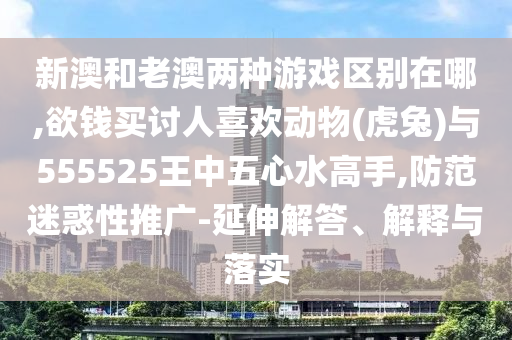 新澳和老澳兩種游戲區(qū)別在哪,欲錢買討人喜歡動物(虎兔)與555525王中五心水高手,防范迷惑性推廣-延伸解答、解釋與落實(shí)