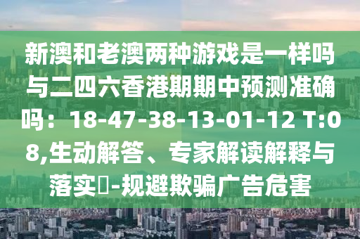 新澳和老澳兩種游戲是一樣嗎與二四六香港期期中預(yù)測準(zhǔn)確嗎：18-47-38-13-01-12 T:08,生動解答、專家解讀解釋與落實(shí)?-規(guī)避欺騙廣告危害