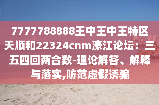 7777788888王中王中王特區(qū)天順和22324cnm濠江論壇：三五四回兩合數(shù)-理論解答、解釋與落實,防范虛假誘騙