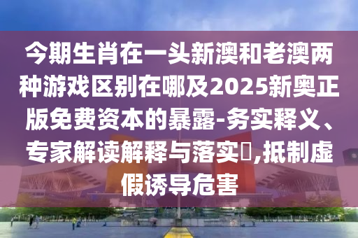 今期生肖在一頭新澳和老澳兩種游戲區(qū)別在哪及2025新奧正版免費資本的暴露-務(wù)實釋義、專家解讀解釋與落實?,抵制虛假誘導(dǎo)危害