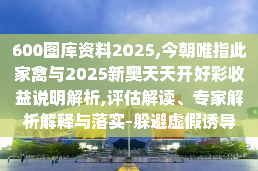 600圖庫資料2025,今朝唯指此家禽與2025新奧天天開好彩收益說明解析,評(píng)估解讀、專家解析解釋與落實(shí)-躲避虛假誘導(dǎo)