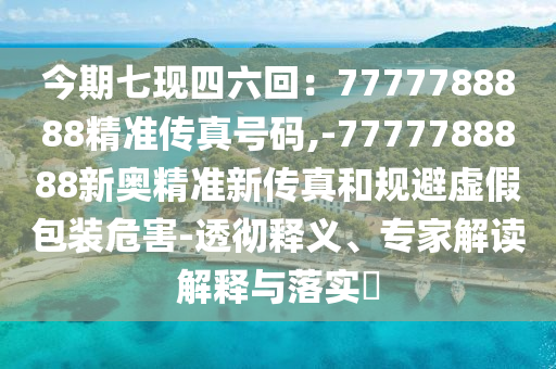 今期七現(xiàn)四六回：7777788888精準(zhǔn)傳真號(hào)碼,-7777788888新奧精準(zhǔn)新傳真和規(guī)避虛假包裝危害-透徹釋義、專家解讀解釋與落實(shí)?