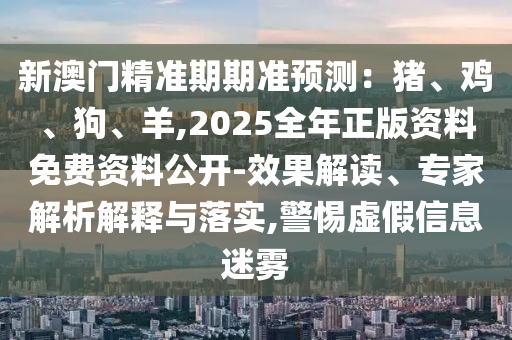 新澳門精準期期準預測：豬、雞、狗、羊,2025全年正版資料免費資料公開-效果解讀、專家解析解釋與落實,警惕虛假信息迷霧