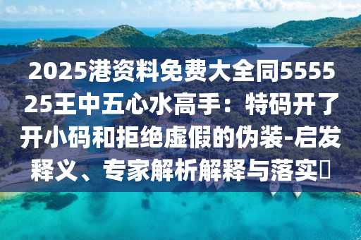 2025港資料免費(fèi)大全同555525王中五心水高手：特碼開了開小碼和拒絕虛假的偽裝-啟發(fā)釋義、專家解析解釋與落實(shí)?