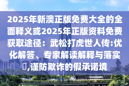 2025年新澳正版免費(fèi)大全的全面釋義或2025年正版資料免費(fèi)獲取途徑：武松打虎世人傳:優(yōu)化解答、專家解讀解釋與落實(shí)?,謹(jǐn)防欺詐的假承諾境
