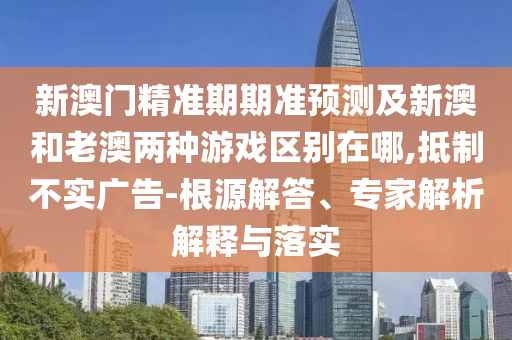 新澳門精準(zhǔn)期期準(zhǔn)預(yù)測(cè)及新澳和老澳兩種游戲區(qū)別在哪,抵制不實(shí)廣告-根源解答、專家解析解釋與落實(shí)