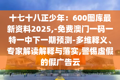 十七十八正少年：600圖庫最新資料2025,-免費(fèi)澳門一碼一特一中下一期預(yù)測(cè)-多維釋義、專家解讀解釋與落實(shí),警惕虛假的假廣告云