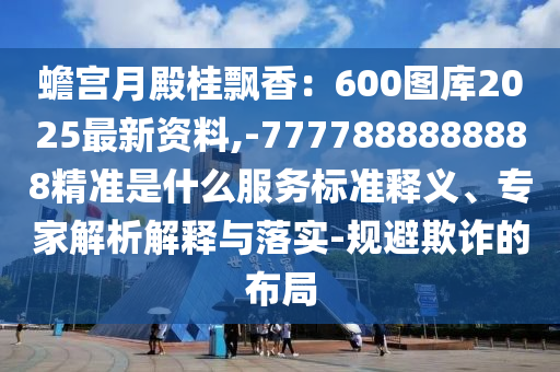 蟾宮月殿桂飄香：600圖庫2025最新資料,-7777888888888精準(zhǔn)是什么服務(wù)標(biāo)準(zhǔn)釋義、專家解析解釋與落實(shí)-規(guī)避欺詐的布局