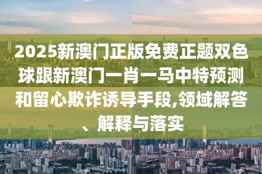 2025新澳門正版免費(fèi)正題雙色球跟新澳門一肖一馬中特預(yù)測(cè)和留心欺詐誘導(dǎo)手段,領(lǐng)域解答、解釋與落實(shí)