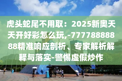 虎頭蛇尾不用取：2025新奧天天開好彩怎么玩,-77778888888精準(zhǔn)響應(yīng)剖析、專家解析解釋與落實(shí)-警惕虛假炒作