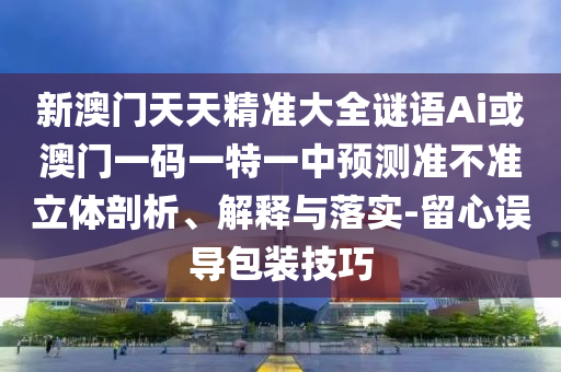 新澳門天天精準(zhǔn)大全謎語Ai或澳門一碼一特一中預(yù)測準(zhǔn)不準(zhǔn)立體剖析、解釋與落實-留心誤導(dǎo)包裝技巧