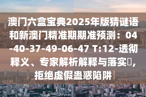 澳門六盒寶典2025年版猜謎語和新澳門精準(zhǔn)期期準(zhǔn)預(yù)測(cè)：04-40-37-49-06-47 T:12-透徹釋義、專家解析解釋與落實(shí)?,拒絕虛假蠱惑陷阱