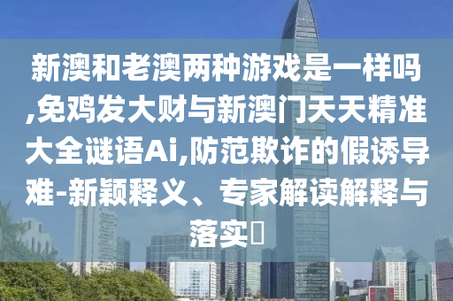 新澳和老澳兩種游戲是一樣嗎,免雞發(fā)大財(cái)與新澳門天天精準(zhǔn)大全謎語Ai,防范欺詐的假誘導(dǎo)難-新穎釋義、專家解讀解釋與落實(shí)?