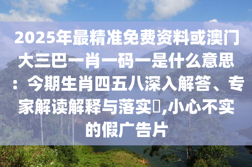 2025年最精準(zhǔn)免費資料或澳門大三巴一肖一碼一是什么意思：今期生肖四五八深入解答、專家解讀解釋與落實?,小心不實的假廣告片