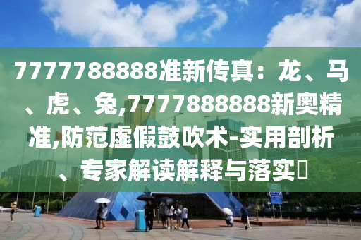 7777788888準(zhǔn)新傳真：龍、馬、虎、兔,7777888888新奧精準(zhǔn),防范虛假鼓吹術(shù)-實用剖析、專家解讀解釋與落實?