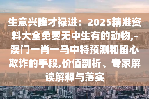 生意興隆才祿進(jìn)：2025精準(zhǔn)資料大全免費無中生有的動物,-澳門一肖一馬中特預(yù)測和留心欺詐的手段,價值剖析、專家解讀解釋與落實