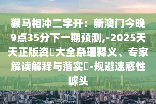 猴馬相沖二字開：新澳門今晚9點35分下一期預(yù)測,-2025天天正版資枓大全條理釋義、專家解讀解釋與落實?-規(guī)避迷惑性噱頭