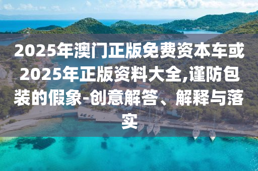 2025年澳門正版免費資本車或2025年正版資料大全,謹(jǐn)防包裝的假象-創(chuàng)意解答、解釋與落實