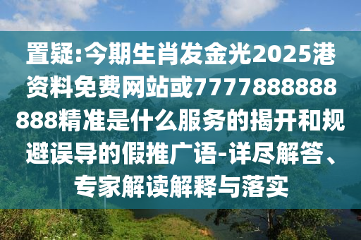 置疑:今期生肖發(fā)金光2025港資料免費網(wǎng)站或7777888888888精準(zhǔn)是什么服務(wù)的揭開和規(guī)避誤導(dǎo)的假推廣語-詳盡解答、專家解讀解釋與落實