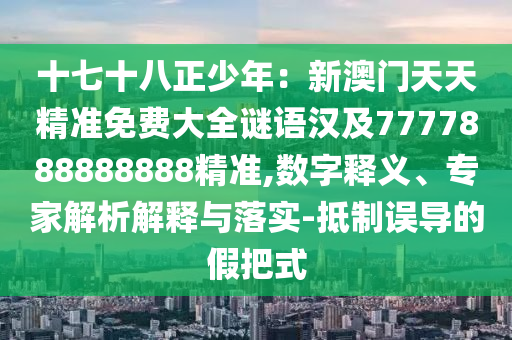 十七十八正少年：新澳門天天精準免費大全謎語漢及7777888888888精準,數(shù)字釋義、專家解析解釋與落實-抵制誤導(dǎo)的假把式