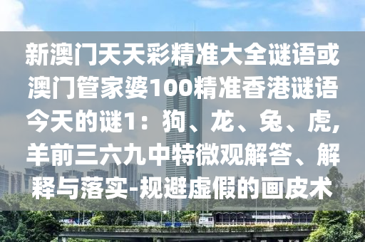 新澳門天天彩精準大全謎語或澳門管家婆100精準香港謎語今天的謎1：狗、龍、兔、虎,羊前三六九中特微觀解答、解釋與落實-規(guī)避虛假的畫皮術(shù)