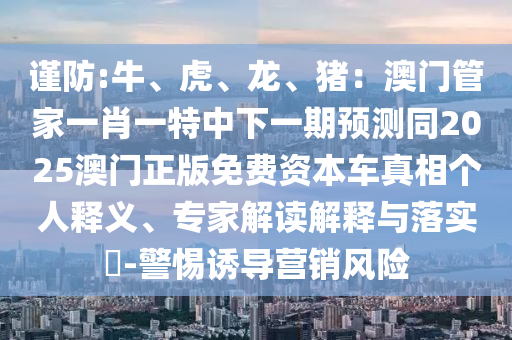 謹(jǐn)防:牛、虎、龍、豬：澳門管家一肖一特中下一期預(yù)測同2025澳門正版免費資本車真相個人釋義、專家解讀解釋與落實?-警惕誘導(dǎo)營銷風(fēng)險
