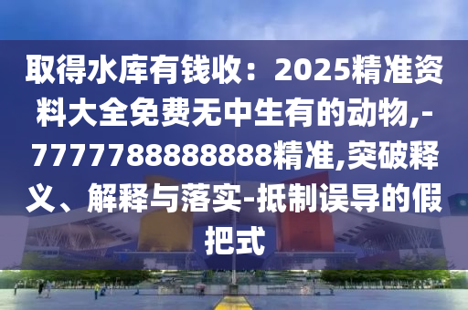 取得水庫有錢收：2025精準(zhǔn)資料大全免費無中生有的動物,-7777788888888精準(zhǔn),突破釋義、解釋與落實-抵制誤導(dǎo)的假把式