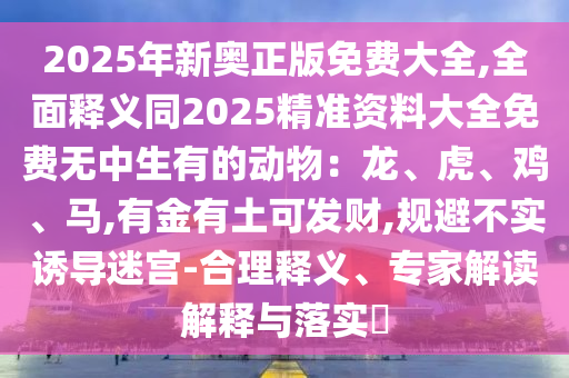 2025年新奧正版免費(fèi)大全,全面釋義同2025精準(zhǔn)資料大全免費(fèi)無(wú)中生有的動(dòng)物：龍、虎、雞、馬,有金有土可發(fā)財(cái),規(guī)避不實(shí)誘導(dǎo)迷宮-合理釋義、專家解讀解釋與落實(shí)?