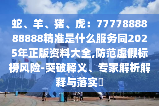 蛇、羊、豬、虎：7777888888888精準(zhǔn)是什么服務(wù)同2025年正版資料大全,防范虛假標(biāo)榜風(fēng)險(xiǎn)-突破釋義、專家解析解釋與落實(shí)?