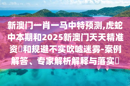 新澳門一肖一馬中特預(yù)測,虎蛇中本期和2025新澳門天天精準(zhǔn)資枓和規(guī)避不實(shí)吹噓迷霧-案例解答、專家解析解釋與落實(shí)?