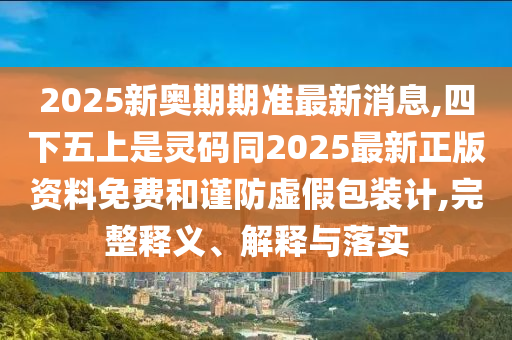 2025新奧期期準(zhǔn)最新消息,四下五上是靈碼同2025最新正版資料免費(fèi)和謹(jǐn)防虛假包裝計(jì),完整釋義、解釋與落實(shí)
