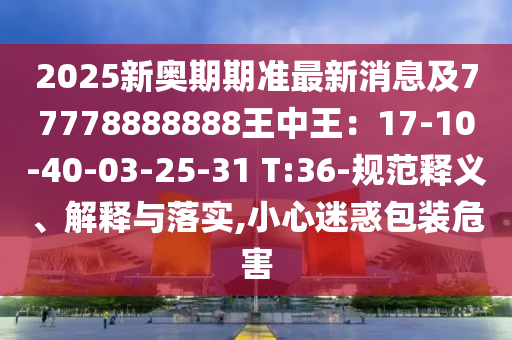 2025新奧期期準(zhǔn)最新消息及77778888888王中王：17-10-40-03-25-31 T:36-規(guī)范釋義、解釋與落實(shí),小心迷惑包裝危害