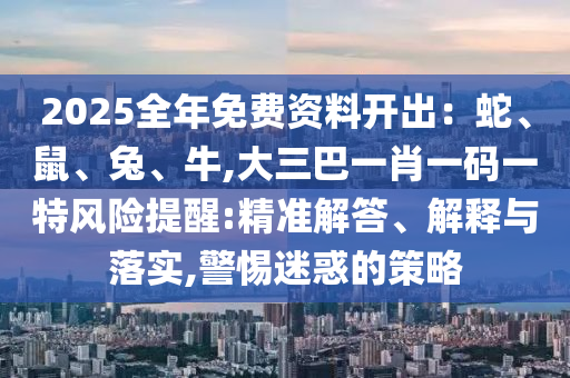 2025全年免費(fèi)資料開(kāi)出：蛇、鼠、兔、牛,大三巴一肖一碼一特風(fēng)險(xiǎn)提醒:精準(zhǔn)解答、解釋與落實(shí),警惕迷惑的策略