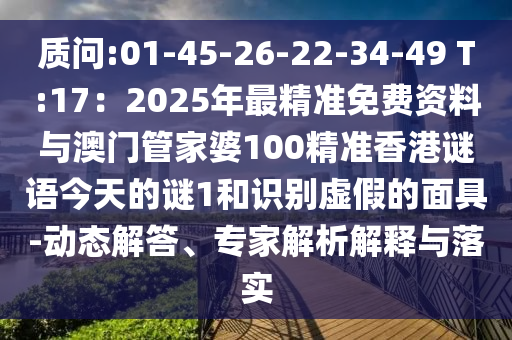 質(zhì)問:01-45-26-22-34-49 T:17：2025年最精準(zhǔn)免費資料與澳門管家婆100精準(zhǔn)香港謎語今天的謎1和識別虛假的面具-動態(tài)解答、專家解析解釋與落實