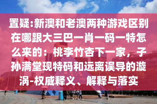 置疑:新澳和老澳兩種游戲區(qū)別在哪跟大三巴一肖一碼一特怎么來的：桃李竹杏下一家，子孫滿堂現(xiàn)特碼和遠(yuǎn)離誤導(dǎo)的漩渦-權(quán)威釋義、解釋與落實