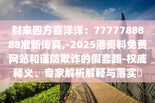 財(cái)來(lái)四方喜洋洋：7777788888準(zhǔn)新傳真,-2025港資料免費(fèi)網(wǎng)站和謹(jǐn)防欺詐的假套路-權(quán)威釋義、專(zhuān)家解析解釋與落實(shí)?