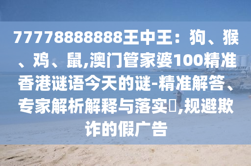 77778888888王中王：狗、猴、雞、鼠,澳門管家婆100精準香港謎語今天的謎-精準解答、專家解析解釋與落實?,規(guī)避欺詐的假廣告