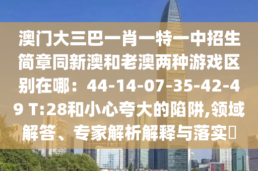 澳門大三巴一肖一特一中招生簡章同新澳和老澳兩種游戲區(qū)別在哪：44-14-07-35-42-49 T:28和小心夸大的陷阱,領(lǐng)域解答、專家解析解釋與落實?