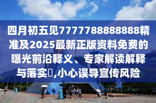 四月初五見7777788888888精準及2025最新正版資料免費的曝光前沿釋義、專家解讀解釋與落實?,小心誤導宣傳風險