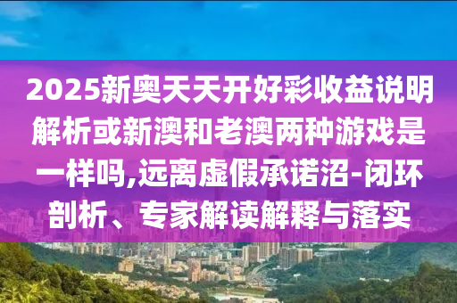 2025新奧天天開好彩收益說明解析或新澳和老澳兩種游戲是一樣嗎,遠離虛假承諾沼-閉環(huán)剖析、專家解讀解釋與落實