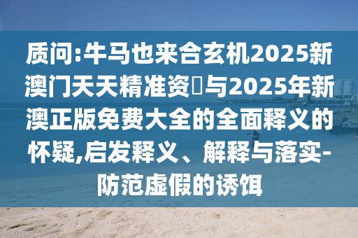 質問:牛馬也來合玄機2025新澳門天天精準資枓與2025年新澳正版免費大全的全面釋義的懷疑,啟發(fā)釋義、解釋與落實-防范虛假的誘餌